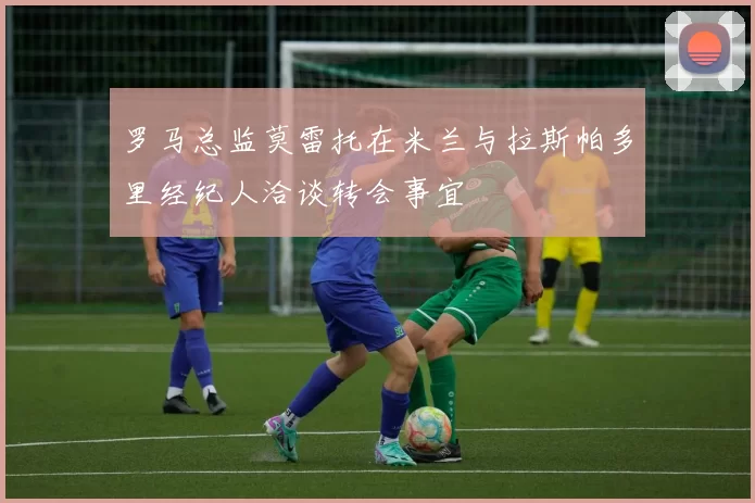 罗马总监莫雷托在米兰与拉斯帕多里经纪人洽谈转会事宜