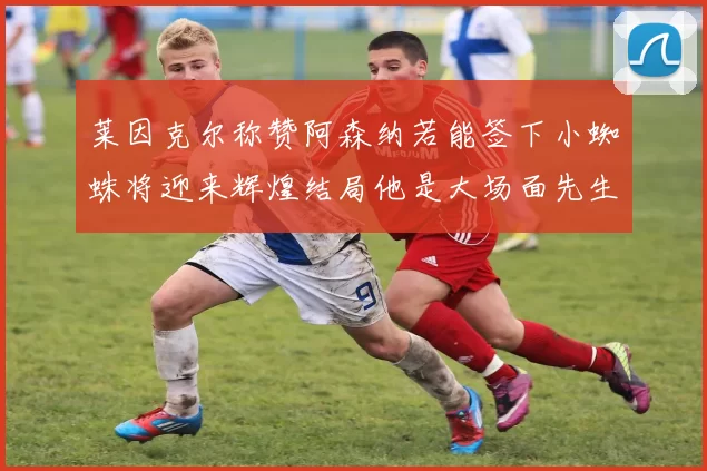莱因克尔称赞阿森纳若能签下小蜘蛛将迎来辉煌结局他是大场面先生的最佳人选