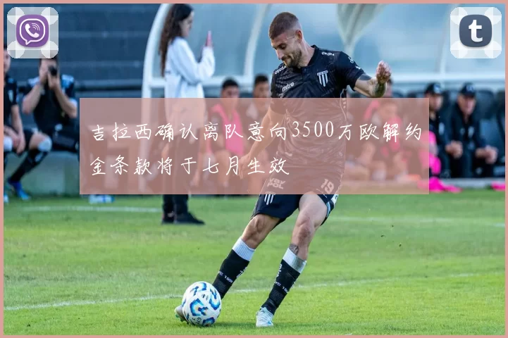 吉拉西确认离队意向3500万欧解约金条款将于七月生效