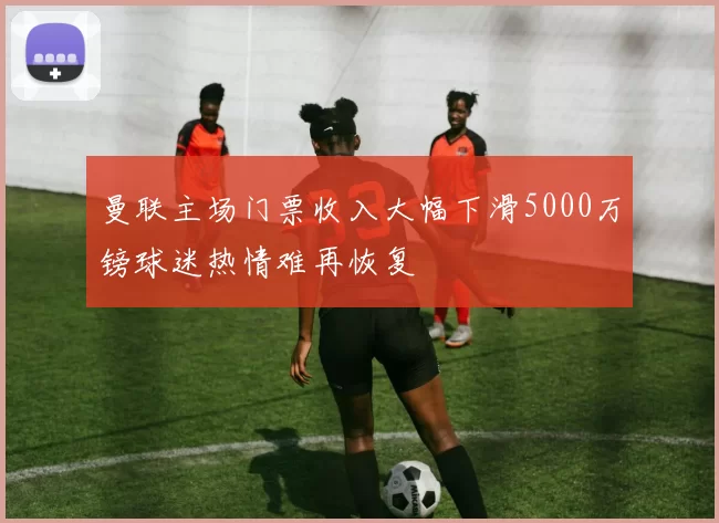 曼联主场门票收入大幅下滑5000万镑球迷热情难再恢复
