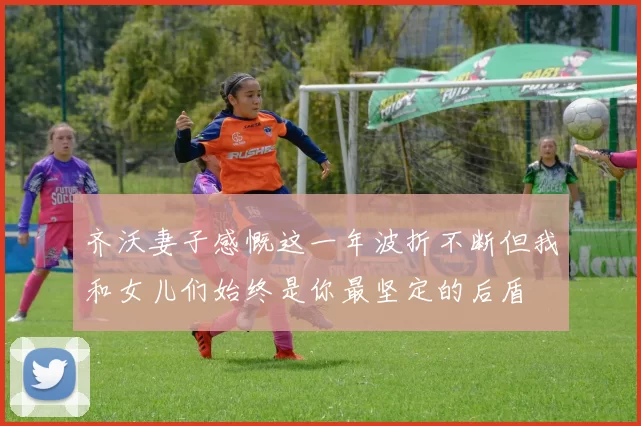 齐沃妻子感慨这一年波折不断但我和女儿们始终是你最坚定的后盾