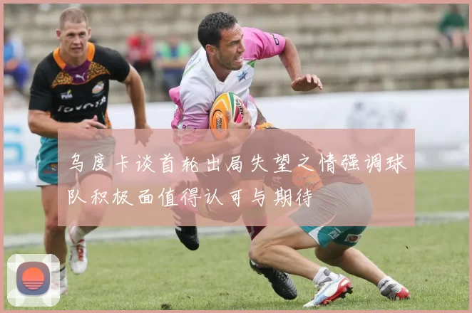 乌度卡谈首轮出局失望之情强调球队积极面值得认可与期待