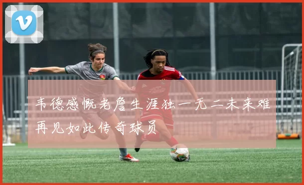 韦德感慨老詹生涯独一无二未来难再见如此传奇球员