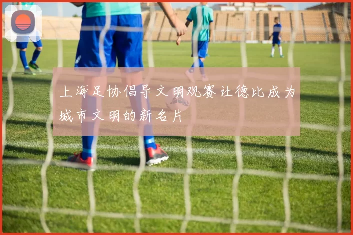 上海足协倡导文明观赛让德比成为城市文明的新名片