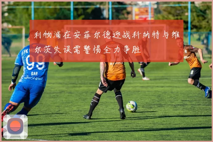 利物浦在安菲尔德迎战科纳特与维尔茨失误需警惕全力争胜