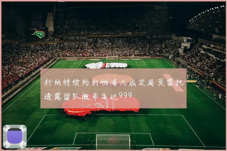科纳特续约利物浦几成定局莫雷托透露留队概率高达999