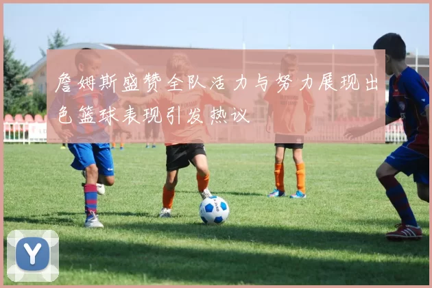 詹姆斯盛赞全队活力与努力展现出色篮球表现引发热议