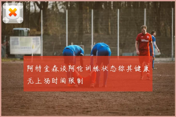 阿特金森谈阿伦训练状态称其健康无上场时间限制