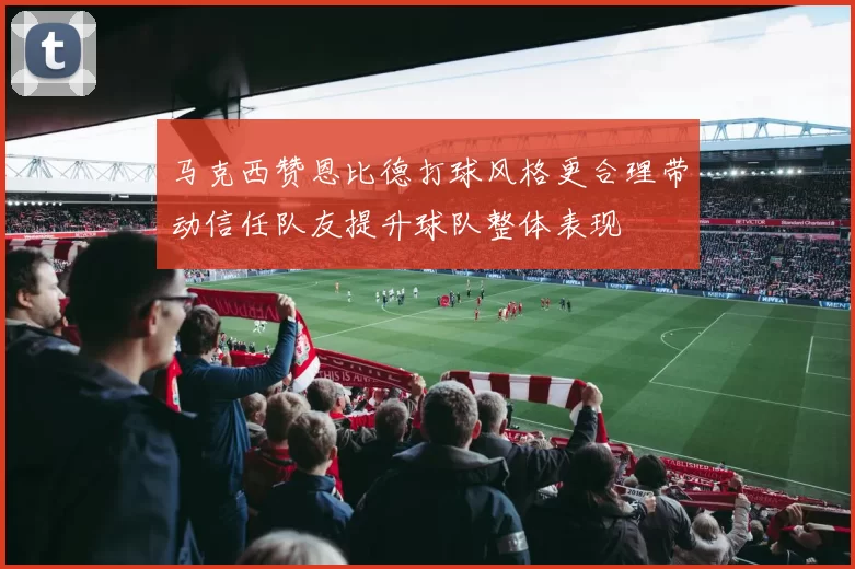 马克西赞恩比德打球风格更合理带动信任队友提升球队整体表现
