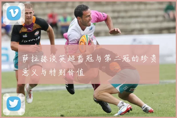 萨拉赫谈英超首冠与第二冠的珍贵意义与特别价值