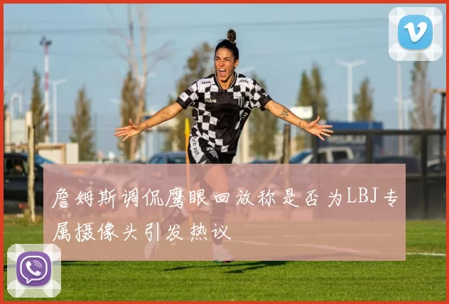 詹姆斯调侃鹰眼回放称是否为LBJ专属摄像头引发热议