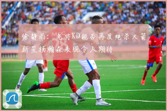 徐静雨：老将KD能否再度绝杀火箭新星杨瀚森表现令人期待