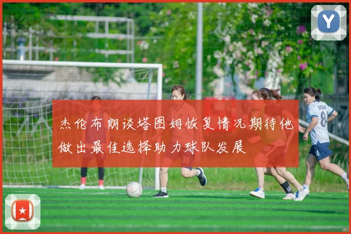 杰伦布朗谈塔图姆恢复情况期待他做出最佳选择助力球队发展
