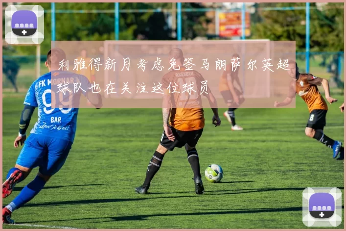 利雅得新月考虑免签马朗萨尔英超球队也在关注这位球员