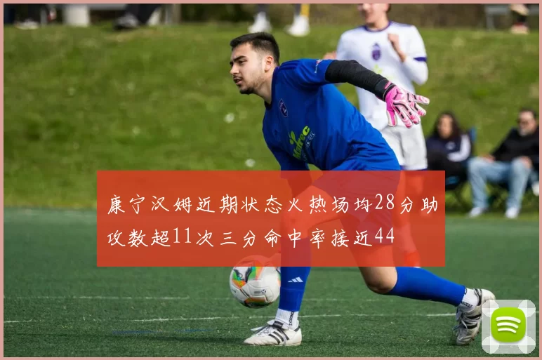 康宁汉姆近期状态火热场均28分助攻数超11次三分命中率接近44