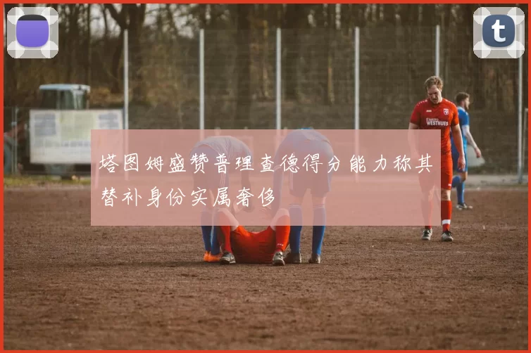 塔图姆盛赞普理查德得分能力称其替补身份实属奢侈
