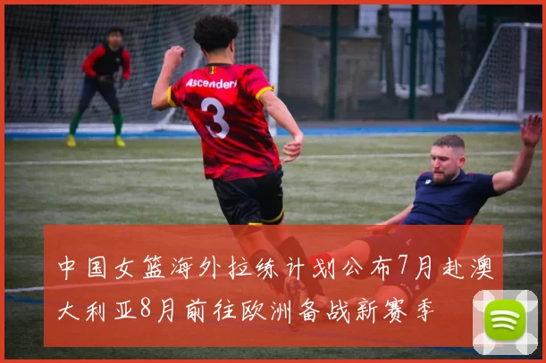 中国女篮海外拉练计划公布7月赴澳大利亚8月前往欧洲备战新赛季